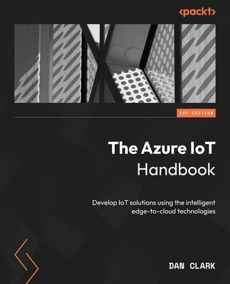 The Azure IoT Handbook: Develop IoT solutions using the intelligent edge-to-cloud technologies by Clark, Dan