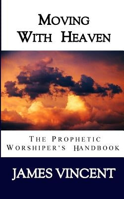 Moving With Heaven: The Prophetic Worshiper's Handbook by Vincent, James, III