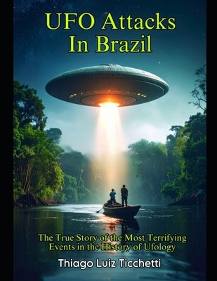 UFO Attacks in Brazil: The True Story of the Most Terrifying Events in the History of Ufology by Ticchetti, Thiago Luiz