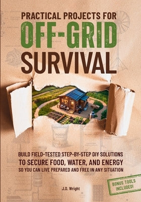 Practical Projects For Off-Grid Survival: Build Field-Tested Step-By-Step Diy Solutions To Secure Food, Water, And Energy, So You Can Live Prepared An by Wright, J. D.