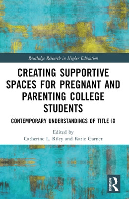Creating Supportive Spaces for Pregnant and Parenting College Students: Contemporary Understandings of Title IX by Riley, Catherine L.