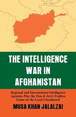 Intelligence War in Afghanistan: Regional and International Intelligence Agencies Play the Tom & Jerry Endless Game on the Local Chessboard by Jalalzai, Musa Khan