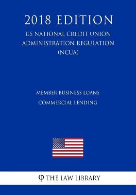 Member Business Loans - Commercial Lending (US National Credit Union Administration Regulation) (NCUA) (2018 Edition) by The Law Library