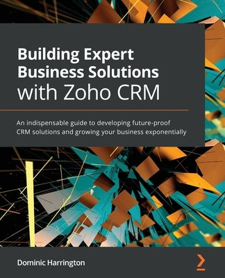 Building Expert Business Solutions with Zoho CRM: An indispensable guide to developing future-proof CRM solutions and growing your business exponentia by Harrington, Dominic