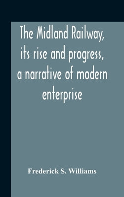 The Midland Railway, Its Rise And Progress, A Narrative Of Modern Enterprise by S. Williams, Frederick