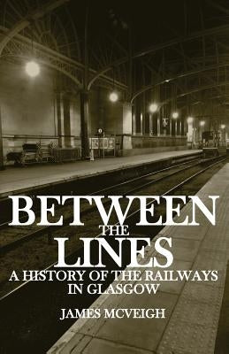 Between the Lines: A history of the railways in Glasgow by McVeigh, James