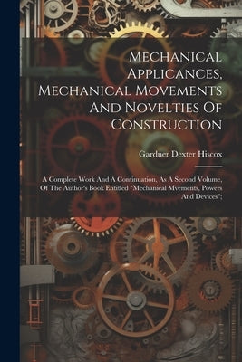 Mechanical Applicances, Mechanical Movements And Novelties Of Construction; A Complete Work And A Continuation, As A Second Volume, Of The Author's Bo by Hiscox, Gardner Dexter