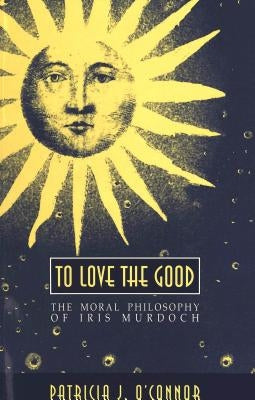 To Love the Good: The Moral Philosophy of Iris Murdoch by O'Connor, Patricia J.
