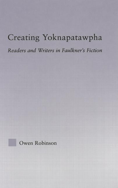 Creating Yoknapatawpha: Readers and Writers in Faulkner's Fiction by Robinson, Owen