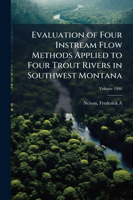Evaluation of Four Instream Flow Methods Applied to Four Trout Rivers in Southwest Montana; Volume 1980 by A, Nelson Frederick
