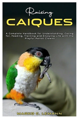 Raising Caiques: A Complete Handbook for Understanding, Caring for, Feeding, Training and Enjoying Life with the Playful Parrot Clowns by C. Lemann, Marko