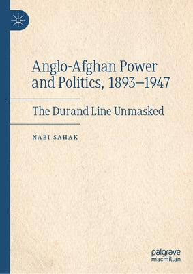 Anglo-Afghan Power and Politics, 1893-1947: The Durand Line Unmasked by Sahak, Nabi