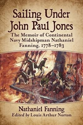 Sailing Under John Paul Jones: The Memoir of Continental Navy Midshipman Nathaniel Fanning, 1778-1783 by Fanning, Nathaniel
