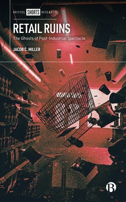 Retail Ruins: The Ghosts of Post-Industrial Spectacle by Miller, Jacob C.