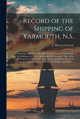 Record of the Shipping of Yarmouth, N.S. [microform]: Containing a List of Vessels Owned in the County of Yarmouth Since Its Settlement in 1761, Chron by Lawson, J. Murray 1848-1925
