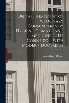 On the Treatment of Pulmonary Consumption by Hygiene, Climate, and Medicine in Its Connexion With Modern Doctrines by Bennet, James Henry
