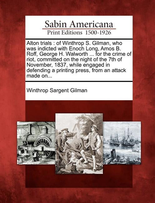 Alton Trials: Of Winthrop S. Gilman, Who Was Indicted with Enoch Long, Amos B. Roff, George H. Walworth ... for the Crime of Riot, C by Gilman, Winthrop Sargent