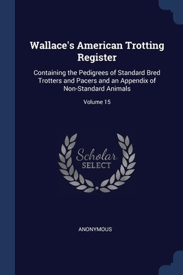 Wallace's American Trotting Register: Containing the Pedigrees of Standard Bred Trotters and Pacers and an Appendix of Non-Standard Animals; Volume 15 by Anonymous