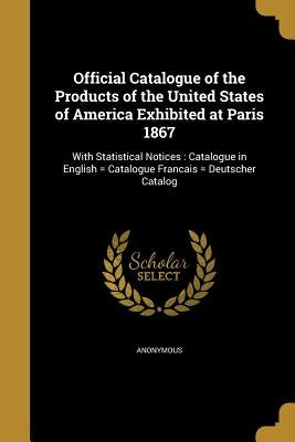 Official Catalogue of the Products of the United States of America Exhibited at Paris 1867 by Anonymous