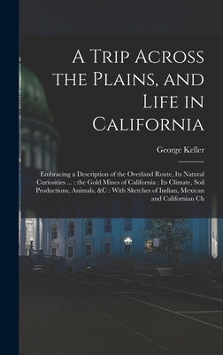 A Trip Across the Plains, and Life in California: Embracing a Description of the Overland Route, its Natural Curiosities ...: the Gold Mines of Califo by Keller, George