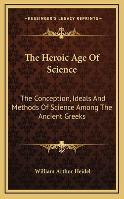 The Heroic Age Of Science: The Conception, Ideals And Methods Of Science Among The Ancient Greeks by Heidel, William Arthur