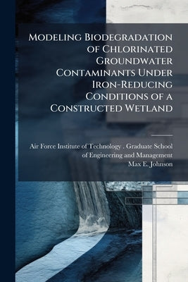 Modeling Biodegradation of Chlorinated Groundwater Contaminants Under Iron-Reducing Conditions of a Constructed Wetland: A System Dynamics Approach by Air Force Institute of Technology (U S )