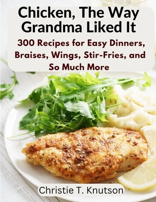 Chicken, The Way Grandma Liked It: Say Goodbye to Boring Chicken with 300 Recipes for Easy Dinners, Braises, Wings, Stir-Fries, and So Much More by Christie T Knutson