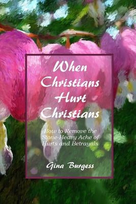 When Christians Hurt Christians: How to Remove the Stone-Heavy Ache of Hurts and Betrayals by Burgess, Gina