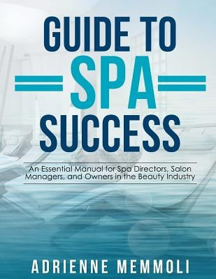 Guide to Spa Success: An Essential Manual for Spa Directors, Salon Managers and Owners in the Beauty Industry by Memmoli, Adrienne