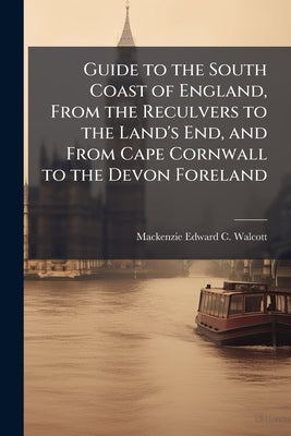 Guide to the South Coast of England, From the Reculvers to the Land's End, and From Cape Cornwall to the Devon Foreland by Walcott, MacKenzie Edward C.
