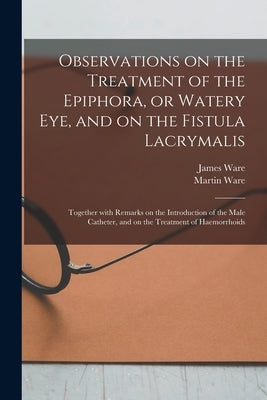 Observations on the Treatment of the Epiphora, or Watery Eye, and on the Fistula Lacrymalis: Together With Remarks on the Introduction of the Male Cat by Ware, James 1756-1815
