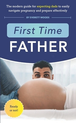 First Time Father: The Modern Guide for Expecting Dads to Easily Navigate Pregnancy and Prepare Effectively by Woods, Everett