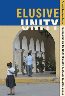 Elusive Unity: Factionalism and the Limits of Identity Politics in Yucatán, Mexico by Armstrong-Fumero, Fernando