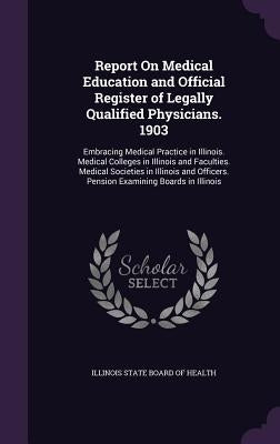Report On Medical Education and Official Register of Legally Qualified Physicians. 1903: Embracing Medical Practice in Illinois. Medical Colleges in I by Illinois State Board of Health