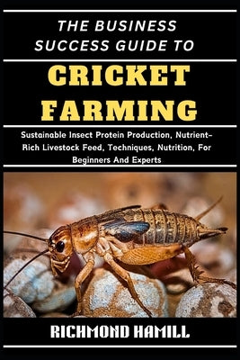 The Business Success Guide to Cricket Farming: Sustainable Insect Protein Production, Nutrient-Rich Livestock Feed, Techniques, Nutrition, For Beginne by Hamill, Richmond