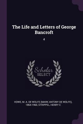The Life and Letters of George Bancroft: 4 by Howe, M. a. De Wolfe 1864-1960