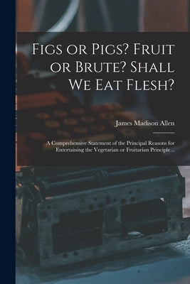 Figs or Pigs? Fruit or Brute? Shall We Eat Flesh?: a Comprehensive Statement of the Principal Reasons for Entertaining the Vegetarian or Fruitarian Pr by Allen, James Madison