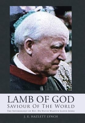 Lamb Of God - Saviour Of The World: The Soteriology of Rev. Dr David Martyn Lloyd-Jones by Lynch, J. E. Hazlett