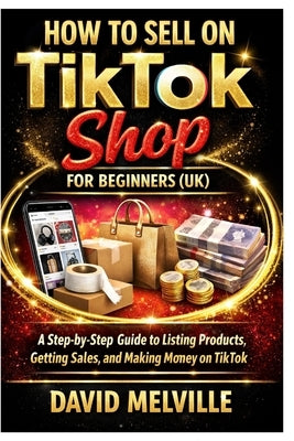 How to Sell on TikTok Shop for Beginners (UK): A Step-by-Step Guide to Listing Products, Getting Sales, and Making Money on TikTok by Melville, David