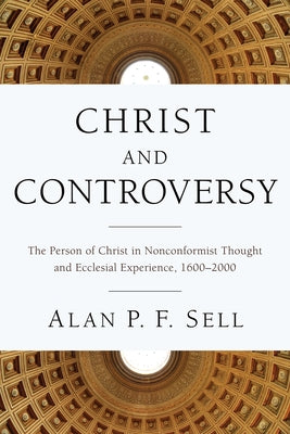 Christ and Controversy: The Person of Christ in Nonconformist Thought and Ecclesial Experience, 1600-2000 by Sell, Alan P. F.