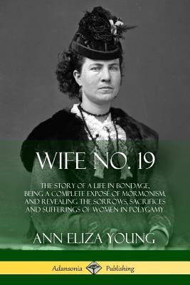Wife No. 19: The Story of a Life in Bondage, Being a Complete Exposé of Mormonism, and Revealing the Sorrows, Sacrifices and Suffer by Young, Ann Eliza