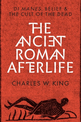 The Ancient Roman Afterlife: Di Manes, Belief, and the Cult of the Dead by King, Charles W.