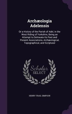 Archæologia Adelensis: Or a History of the Parish of Adel, in the West Riding of Yorkshire, Being an Attempt to Delineate Its Past and Presen by Simpson, Henry Trail