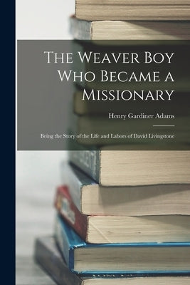 The Weaver Boy Who Became a Missionary: Being the Story of the Life and Labors of David Livingstone by Adams, Henry Gardiner