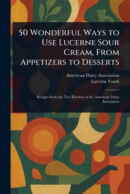 50 Wonderful Ways to Use Lucerne Sour Cream, From Appetizers to Desserts by Association, American Dairy