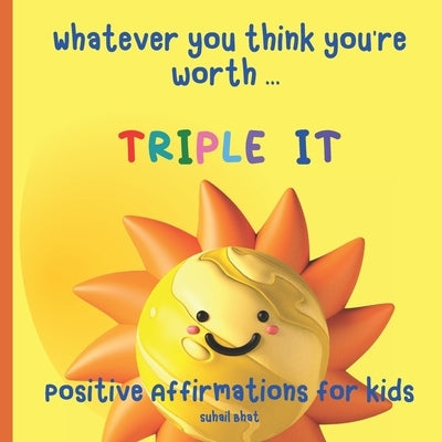 Whatever You Think You're Worth: Triple It - Positive Affirmations for Kids: Builds Self Confidence in Children - Perfect for Toddlers and Upwards - A by Suhail Bhat