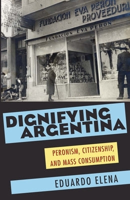 Dignifying Argentina: Peronism, Citizenship, and Mass Consumption by Elena, Eduardo