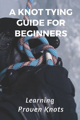 A Knot Tying Guide For Beginners: Learning Proven Knots: Essential Knots by Fie, Shawnna