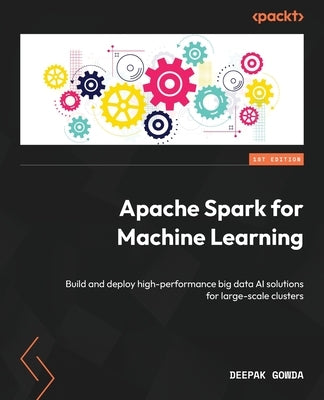 Apache Spark for Machine Learning: Build and deploy high-performance big data AI solutions for large-scale clusters by Gowda, Deepak