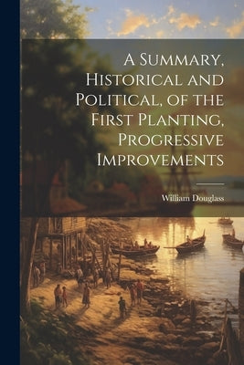 A Summary, Historical and Political, of the First Planting, Progressive Improvements by Douglass, William